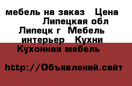 мебель на заказ › Цена ­ 1 000 - Липецкая обл., Липецк г. Мебель, интерьер » Кухни. Кухонная мебель   